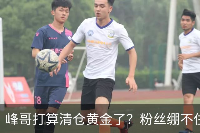 峰哥打算清仓黄金了？粉丝绷不住了：我是你颜粉，你一键清仓肯定很帅